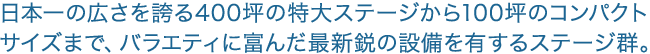 日本一の広さを誇る400坪の特大ステージから100坪のコンパクトサイズまで、バラエティに富んだ最新鋭の設備を有するステージ群。